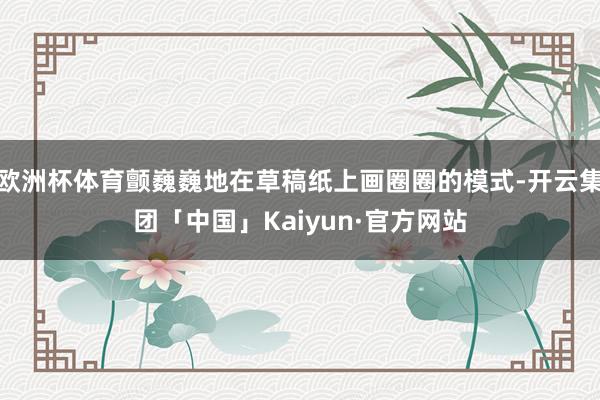 欧洲杯体育颤巍巍地在草稿纸上画圈圈的模式-开云集团「中国」Kaiyun·官方网站