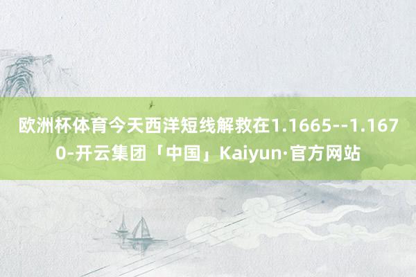欧洲杯体育今天西洋短线解救在1.1665--1.1670-开云集团「中国」Kaiyun·官方网站