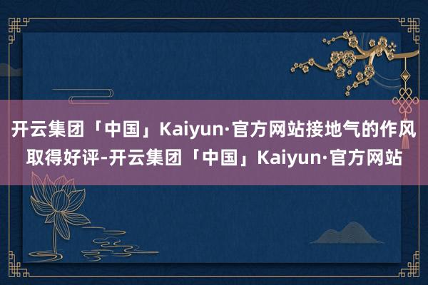 开云集团「中国」Kaiyun·官方网站接地气的作风取得好评-开云集团「中国」Kaiyun·官方网站