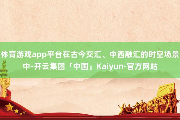 体育游戏app平台在古今交汇、中西融汇的时空场景中-开云集团「中国」Kaiyun·官方网站