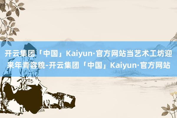 开云集团「中国」Kaiyun·官方网站当艺术工坊迎来年青容貌-开云集团「中国」Kaiyun·官方网站