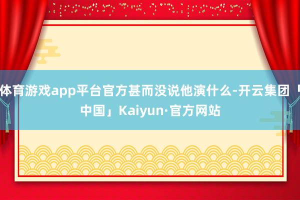 体育游戏app平台官方甚而没说他演什么-开云集团「中国」Kaiyun·官方网站
