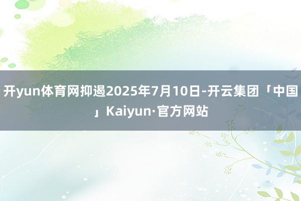 开yun体育网抑遏2025年7月10日-开云集团「中国」Kaiyun·官方网站
