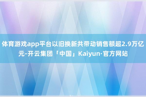 体育游戏app平台以旧换新共带动销售额超2.9万亿元-开云集团「中国」Kaiyun·官方网站