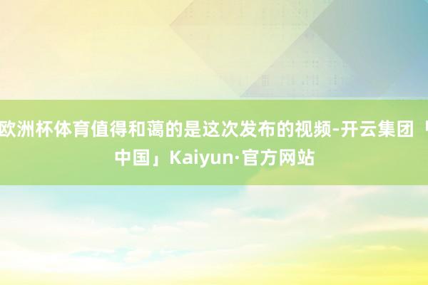 欧洲杯体育值得和蔼的是这次发布的视频-开云集团「中国」Kaiyun·官方网站