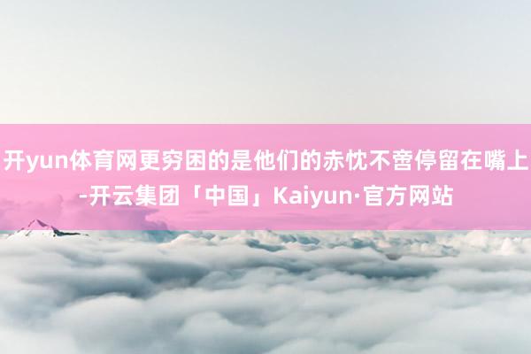 开yun体育网更穷困的是他们的赤忱不啻停留在嘴上-开云集团「中国」Kaiyun·官方网站