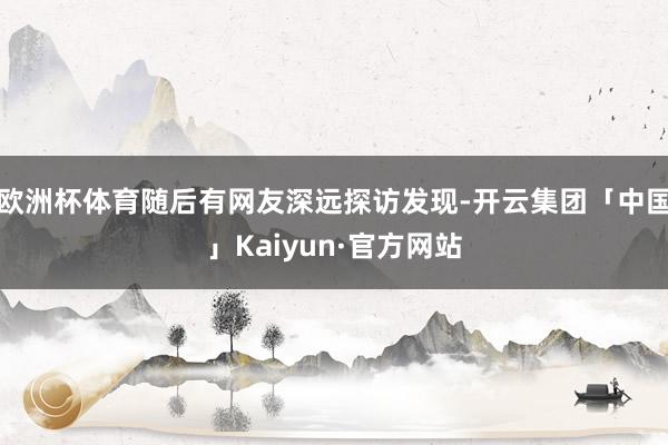 欧洲杯体育随后有网友深远探访发现-开云集团「中国」Kaiyun·官方网站