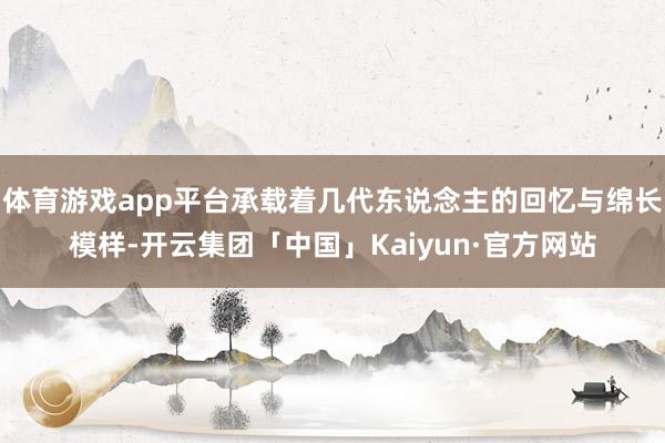 体育游戏app平台承载着几代东说念主的回忆与绵长模样-开云集团「中国」Kaiyun·官方网站