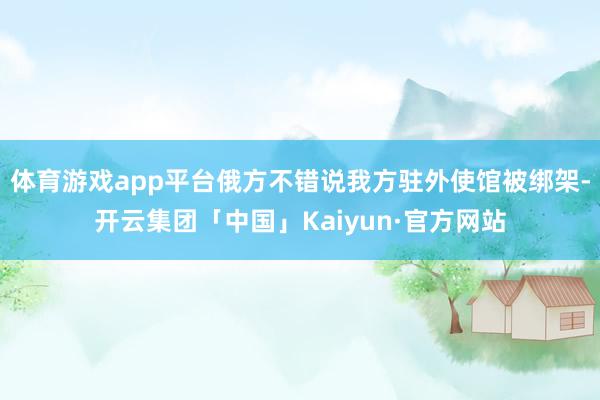 体育游戏app平台俄方不错说我方驻外使馆被绑架-开云集团「中国」Kaiyun·官方网站
