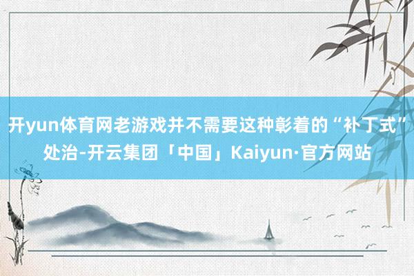 开yun体育网老游戏并不需要这种彰着的“补丁式”处治-开云集团「中国」Kaiyun·官方网站