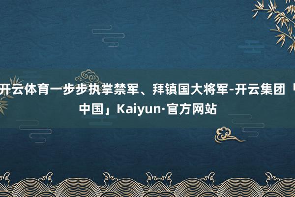 开云体育一步步执掌禁军、拜镇国大将军-开云集团「中国」Kaiyun·官方网站