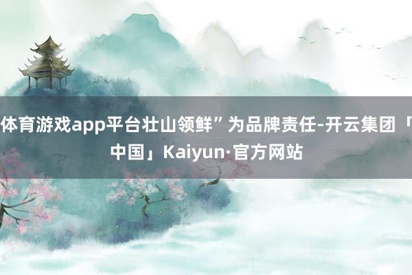 体育游戏app平台壮山领鲜”为品牌责任-开云集团「中国」Kaiyun·官方网站
