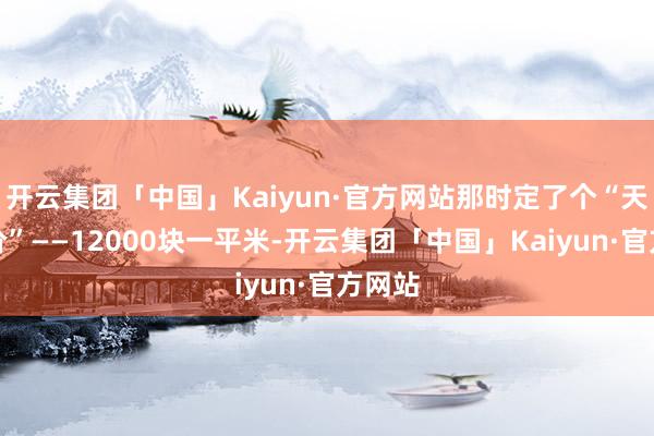 开云集团「中国」Kaiyun·官方网站那时定了个“天花板价”——12000块一平米-开云集团「中国」Kaiyun·官方网站