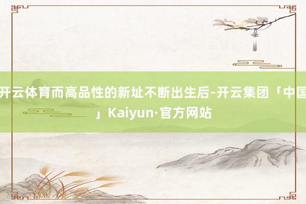 开云体育而高品性的新址不断出生后-开云集团「中国」Kaiyun·官方网站