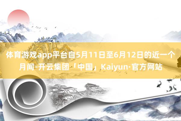 体育游戏app平台自5月11日至6月12日的近一个月间-开云集团「中国」Kaiyun·官方网站