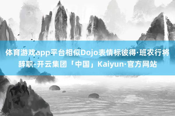 体育游戏app平台相似Dojo表情标彼得·班农行将辞职-开云集团「中国」Kaiyun·官方网站