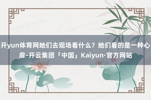 开yun体育网她们去现场看什么？她们看的是一种心扉-开云集团「中国」Kaiyun·官方网站