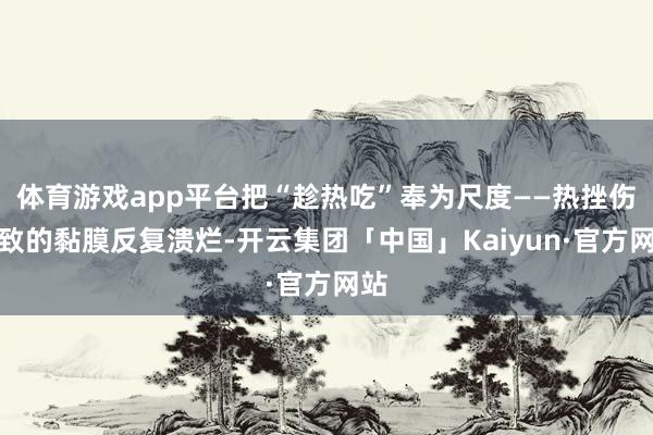 体育游戏app平台把“趁热吃”奉为尺度——热挫伤导致的黏膜反复溃烂-开云集团「中国」Kaiyun·官方网站