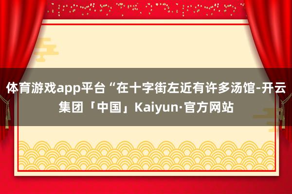 体育游戏app平台　　“在十字街左近有许多汤馆-开云集团「中国」Kaiyun·官方网站