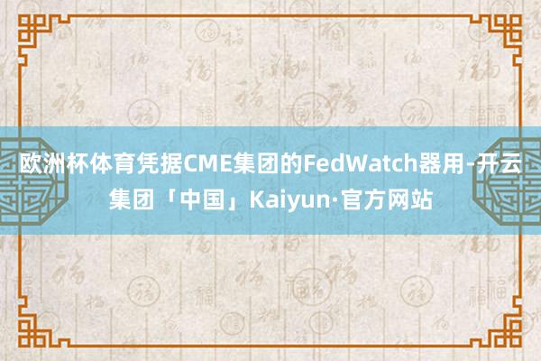欧洲杯体育凭据CME集团的FedWatch器用-开云集团「中国」Kaiyun·官方网站