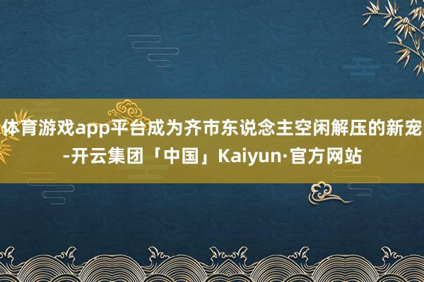 体育游戏app平台成为齐市东说念主空闲解压的新宠-开云集团「中国」Kaiyun·官方网站