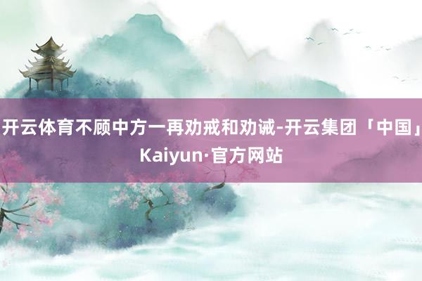 开云体育不顾中方一再劝戒和劝诫-开云集团「中国」Kaiyun·官方网站