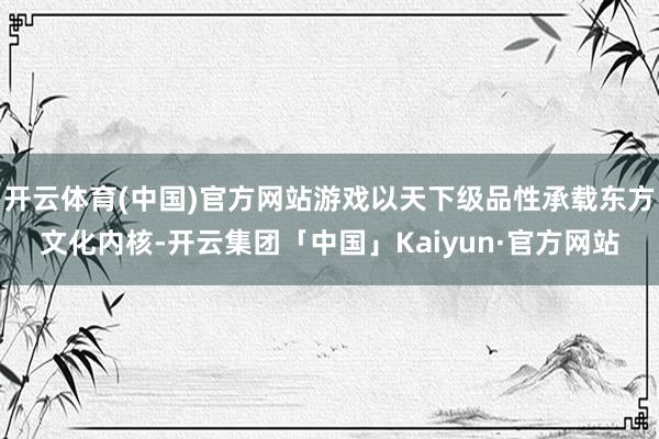 开云体育(中国)官方网站游戏以天下级品性承载东方文化内核-开云集团「中国」Kaiyun·官方网站