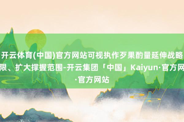 开云体育(中国)官方网站可视执作歹果酌量延伸战略期限、扩大撑握范围-开云集团「中国」Kaiyun·官方网站