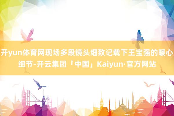 开yun体育网现场多段镜头细致记载下王宝强的暖心细节-开云集团「中国」Kaiyun·官方网站
