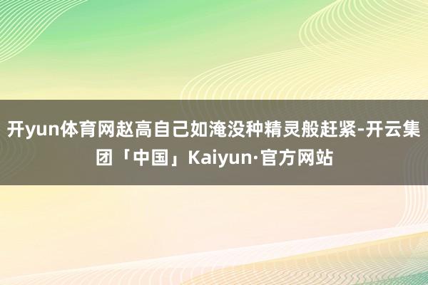 开yun体育网赵高自己如淹没种精灵般赶紧-开云集团「中国」Kaiyun·官方网站