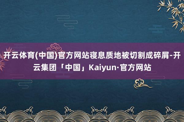 开云体育(中国)官方网站寝息质地被切割成碎屑-开云集团「中国」Kaiyun·官方网站