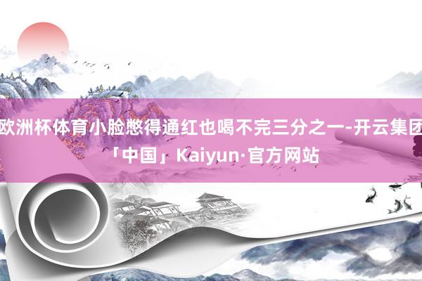 欧洲杯体育小脸憋得通红也喝不完三分之一-开云集团「中国」Kaiyun·官方网站