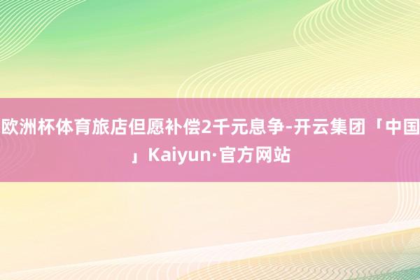 欧洲杯体育旅店但愿补偿2千元息争-开云集团「中国」Kaiyun·官方网站