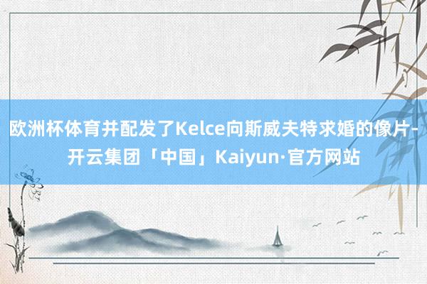 欧洲杯体育并配发了Kelce向斯威夫特求婚的像片-开云集团「中国」Kaiyun·官方网站