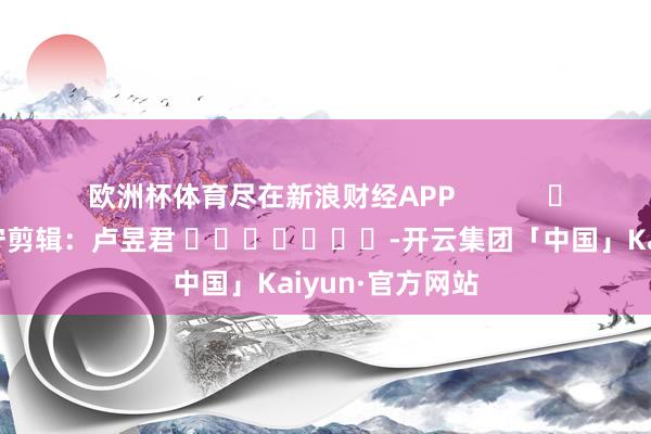 欧洲杯体育尽在新浪财经APP            						职守剪辑：卢昱君 							-开云集团「中国」Kaiyun·官方网站