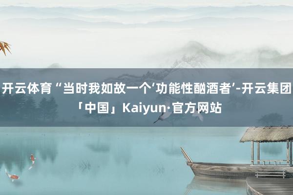 开云体育“当时我如故一个‘功能性酗酒者’-开云集团「中国」Kaiyun·官方网站