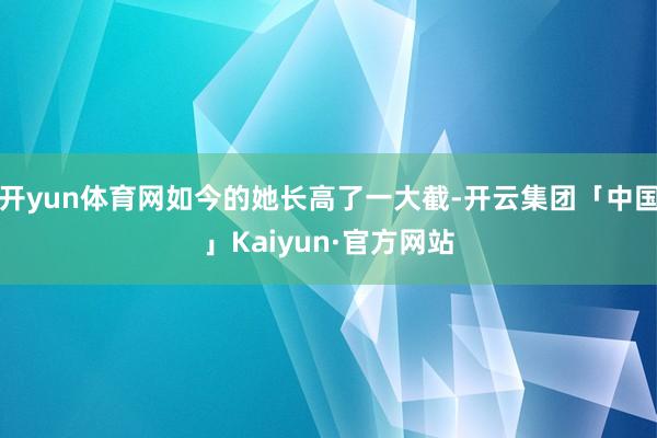 开yun体育网如今的她长高了一大截-开云集团「中国」Kaiyun·官方网站