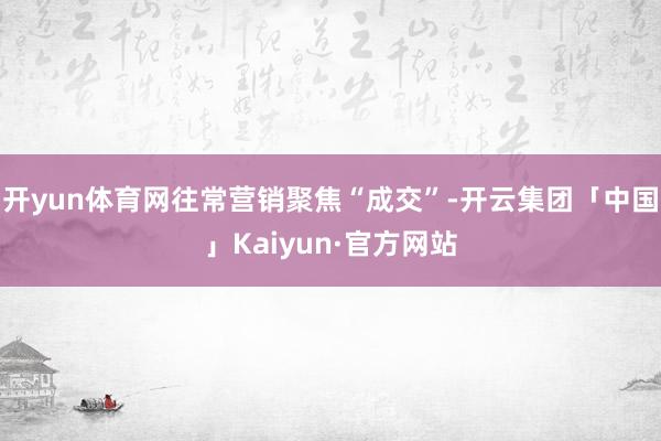 开yun体育网往常营销聚焦“成交”-开云集团「中国」Kaiyun·官方网站