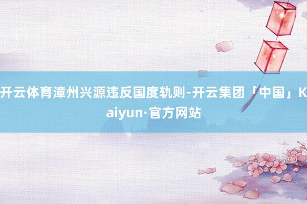 开云体育漳州兴源违反国度轨则-开云集团「中国」Kaiyun·官方网站