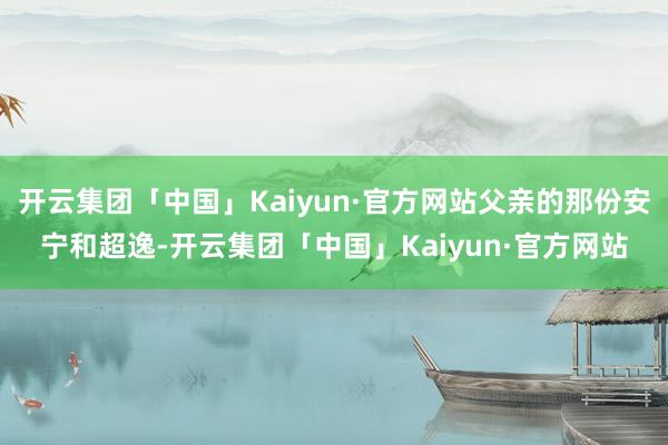 开云集团「中国」Kaiyun·官方网站父亲的那份安宁和超逸-开云集团「中国」Kaiyun·官方网站