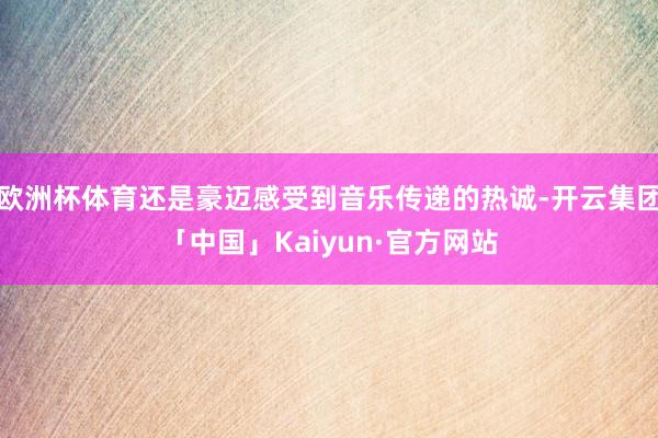 欧洲杯体育还是豪迈感受到音乐传递的热诚-开云集团「中国」Kaiyun·官方网站