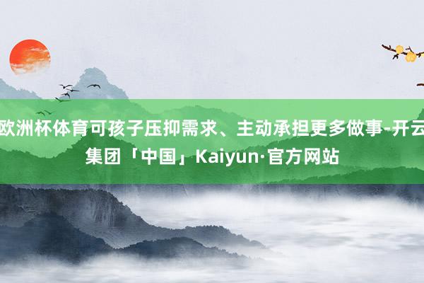欧洲杯体育可孩子压抑需求、主动承担更多做事-开云集团「中国」Kaiyun·官方网站