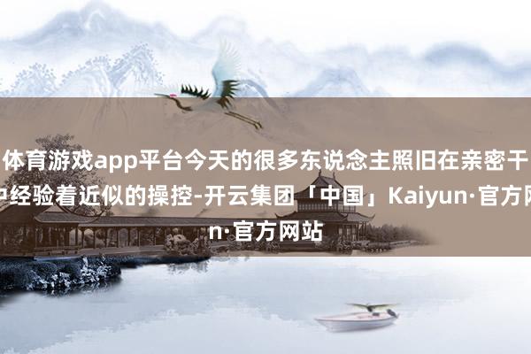 体育游戏app平台今天的很多东说念主照旧在亲密干系中经验着近似的操控-开云集团「中国」Kaiyun·官方网站