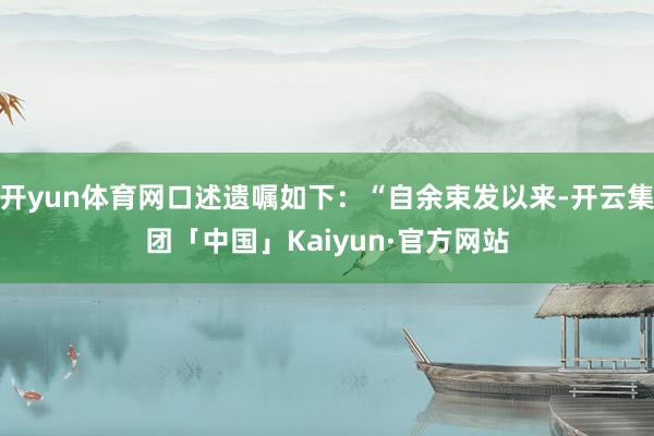 开yun体育网口述遗嘱如下：“自余束发以来-开云集团「中国」Kaiyun·官方网站