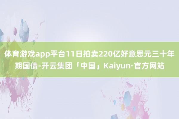 体育游戏app平台11日拍卖220亿好意思元三十年期国债-开云集团「中国」Kaiyun·官方网站