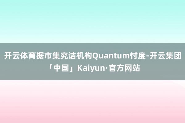开云体育据市集究诘机构Quantum忖度-开云集团「中国」Kaiyun·官方网站