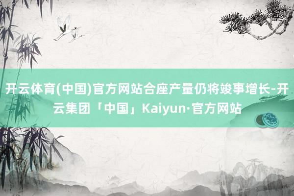 开云体育(中国)官方网站合座产量仍将竣事增长-开云集团「中国」Kaiyun·官方网站