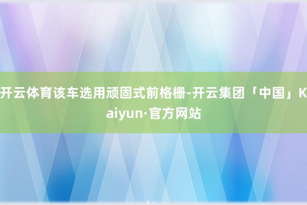 开云体育该车选用顽固式前格栅-开云集团「中国」Kaiyun·官方网站