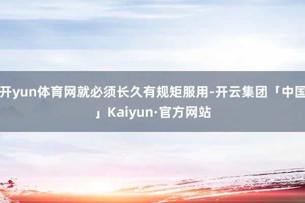 开yun体育网就必须长久有规矩服用-开云集团「中国」Kaiyun·官方网站