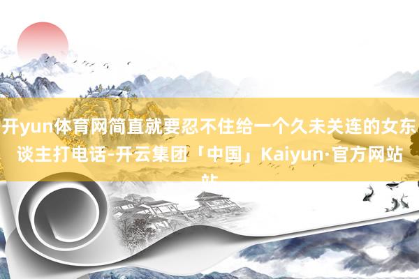 开yun体育网简直就要忍不住给一个久未关连的女东谈主打电话-开云集团「中国」Kaiyun·官方网站
